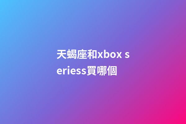 天蝎座和xbox seriess買哪個-第1張-星座運勢-玄機派